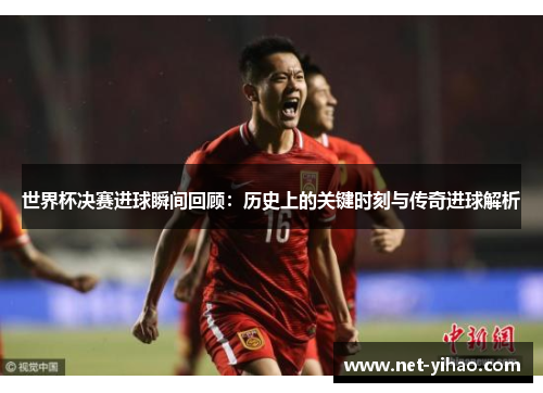 世界杯决赛进球瞬间回顾：历史上的关键时刻与传奇进球解析