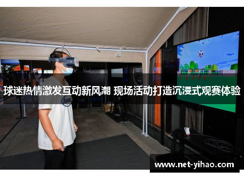 球迷热情激发互动新风潮 现场活动打造沉浸式观赛体验