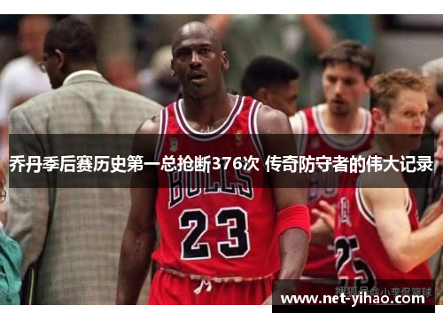 乔丹季后赛历史第一总抢断376次 传奇防守者的伟大记录