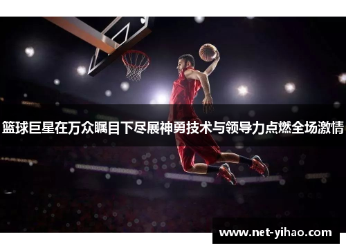 篮球巨星在万众瞩目下尽展神勇技术与领导力点燃全场激情