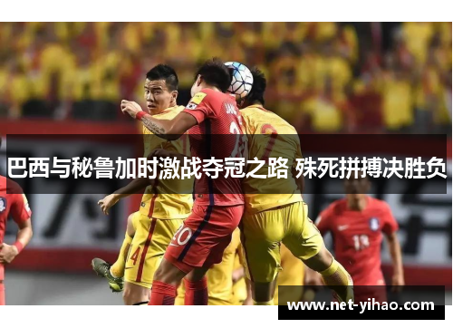 巴西与秘鲁加时激战夺冠之路 殊死拼搏决胜负