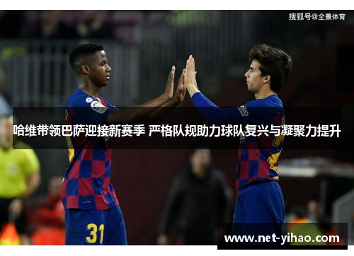 哈维带领巴萨迎接新赛季 严格队规助力球队复兴与凝聚力提升
