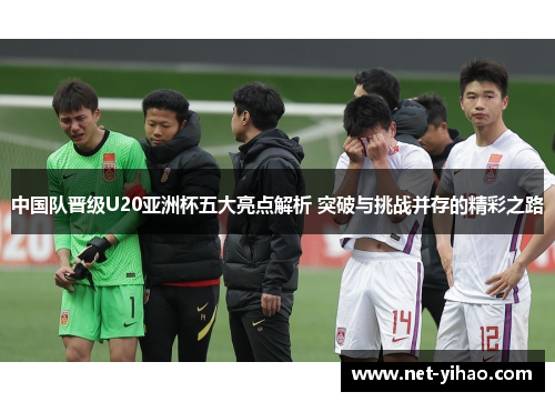 中国队晋级U20亚洲杯五大亮点解析 突破与挑战并存的精彩之路