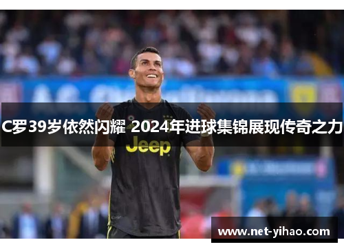 C罗39岁依然闪耀 2024年进球集锦展现传奇之力