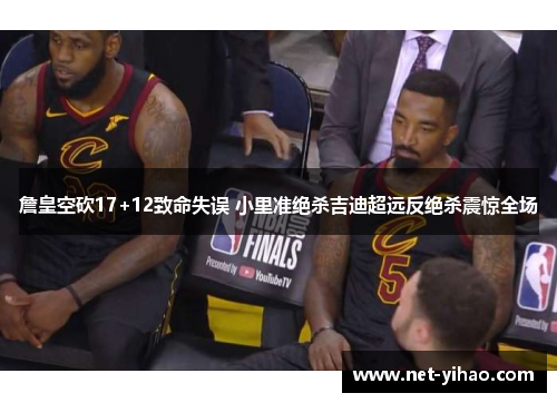 詹皇空砍17+12致命失误 小里准绝杀吉迪超远反绝杀震惊全场
