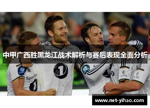 中甲广西胜黑龙江战术解析与赛后表现全面分析