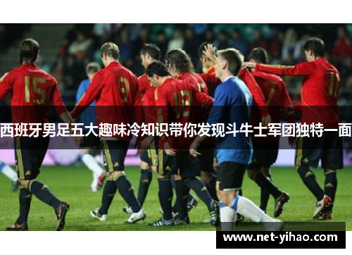 西班牙男足五大趣味冷知识带你发现斗牛士军团独特一面