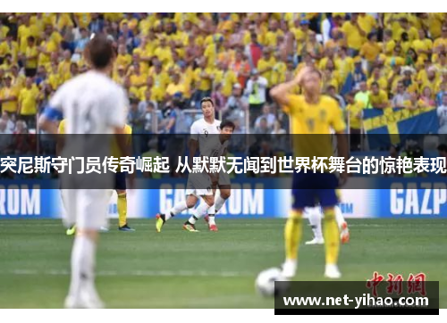 突尼斯守门员传奇崛起 从默默无闻到世界杯舞台的惊艳表现